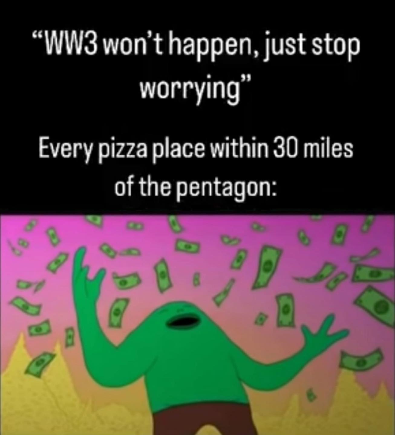 The meme is a humorous commentary on the widespread fear of World War 3 (WW3) during the 2020s. The top section of the image features a quote from an unknown source, stating "WW3 won't happen, just stop worrying." Below this, it is noted that every pizza place within 30 miles of the Pentagon (the headquarters of the United States Department of Defense) would have been destroyed by now if a war were to occur. The bottom section of the image features an animated character with their arms raised in the air, surrounded by falling money. The character appears to be celebrating or reveling in the fact that WW3 has not yet occurred. The image is meant to be humorous and satirical, highlighting the widespread fear of WW3 during the 2020s.