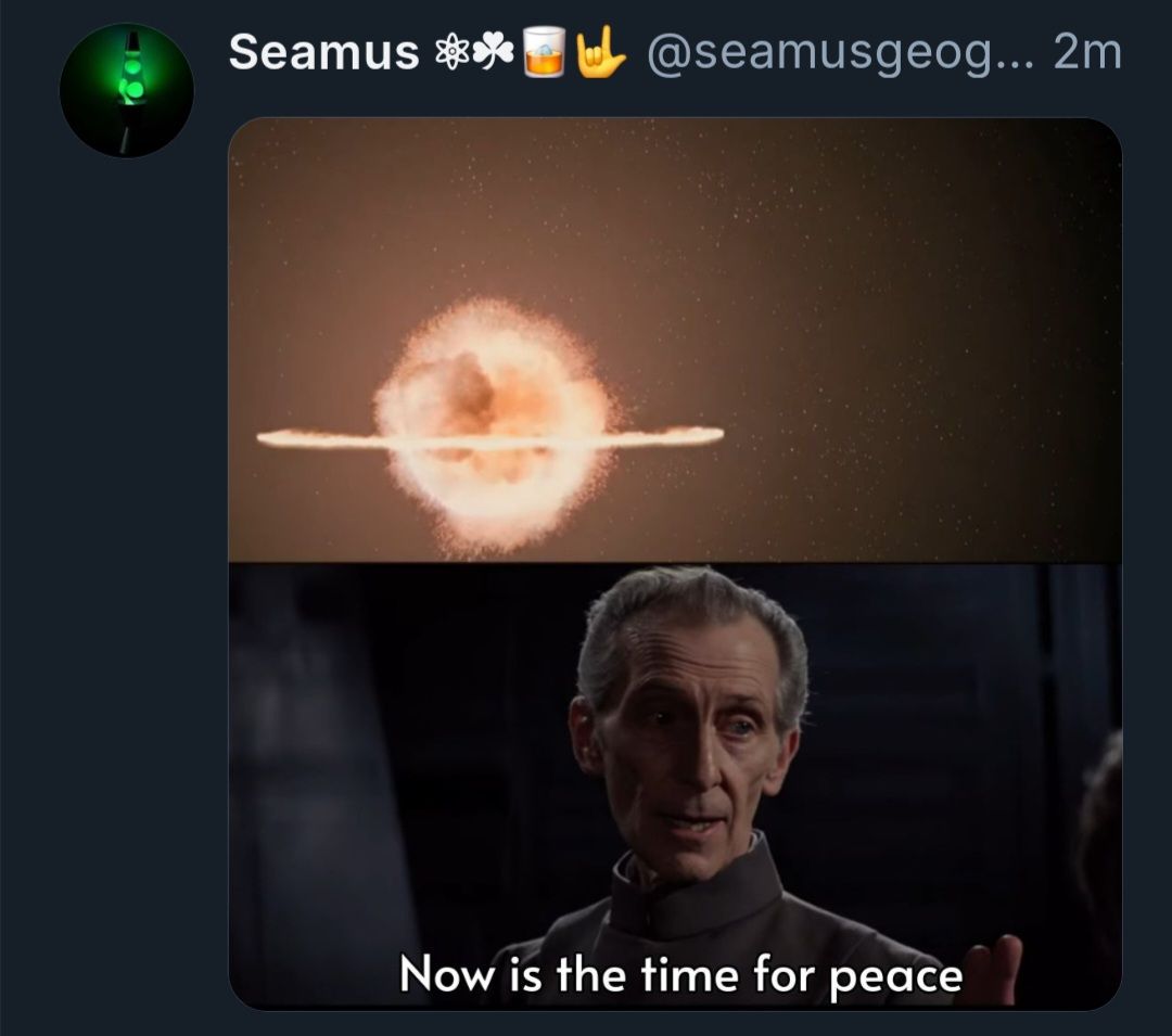 This meme is a humorous take on the concept of peace. It features a split-screen image, with the top half showing an explosion and the bottom half depicting a character from the Star Wars franchise, Grand Moff Tarkin, played by actor Anthony Daniels. The text at the bottom reads, "Now is the time for peace." The meme suggests that even in the midst of chaos and destruction, there is a call for peace. The juxtaposition of the explosive image with the character's words creates a sense of irony and humor, implying that peace is often sought in the most unexpected and challenging situations.