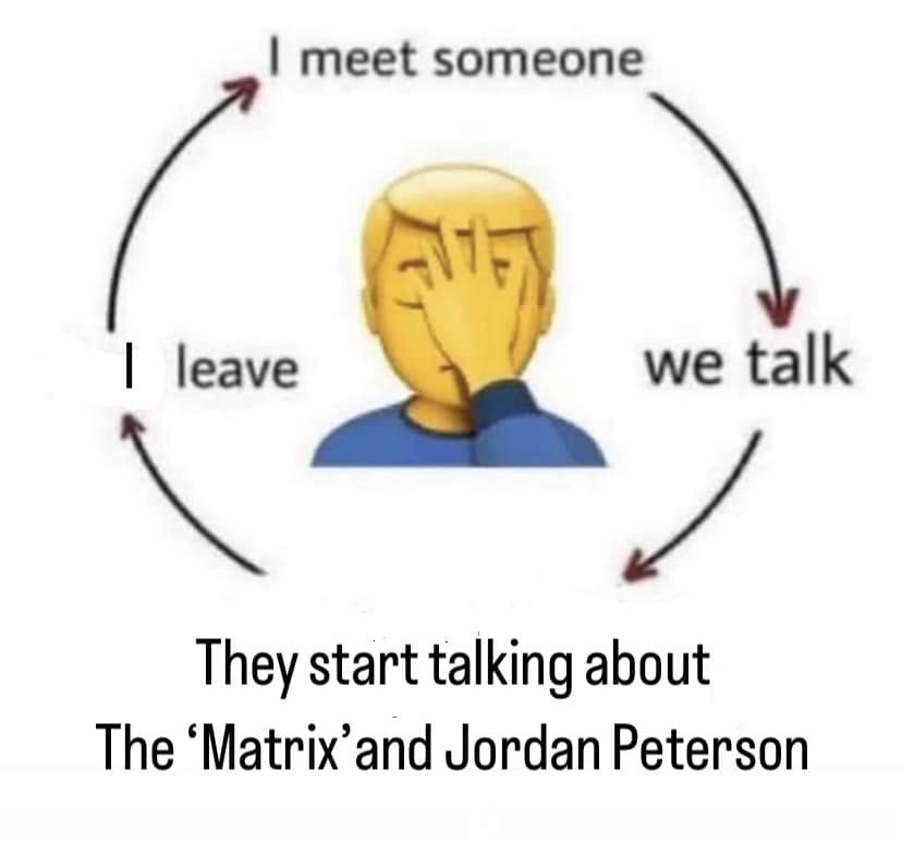 This meme is a humorous take on the classic "I'm not a [insert profession/ occupation] I'm a [insert profession/ occupation] and I'm here to talk about [insert topic]". The image shows a person with a thought bubble, surrounded by a circle with four phrases: "I meet someone", "I leave", "I meet someone", and "we talk". The text at the bottom reads, "They start talking about The 'Matrix' and Jordan Peterson". The meme is poking fun at the idea that people often start conversations with a certain topic, only to quickly switch to another topic, like discussing the "Matrix" and the philosophical ideas of Jordan Peterson.