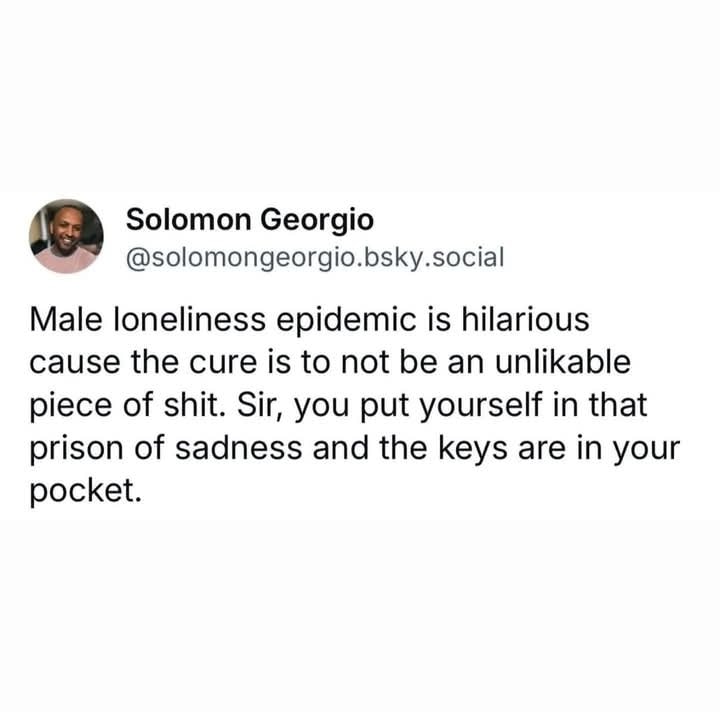 The meme is a tweet by Solomon Georgio that reads, "Male loneliness epidemic is hilarious cause the cure is to not be an unlikable piece of shit. Sir, you put yourself in that prison of sadness and the keys are in your pocket." The tweet is a humorous take on the idea that men's loneliness is often self-inflicted due to their own negative behavior. The author suggests that men have the power to change their situation by simply being more likable and less selfish. The tweet is a lighthearted commentary on the challenges of male relationships and the importance of personal growth.