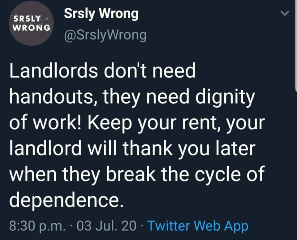 The meme is a tweet from the account @SrslyWrong, which features a dark gray background with white text. The text reads: "Landlords don't need handouts, they need dignity of work. Keep your rent, your landlord will thank you later when they break the cycle of dependence." The tweet is dated July 3, 2020, and includes a link to the Twitter Web App. The tone of the tweet is sarcastic, implying that landlords are not in need of financial assistance but rather a sense of self-worth. The use of the phrase "dignity of work" is ironic, as it is typically associated with the idea of workers being treated with respect and fairness, rather than being taken advantage of by their employers. Overall, the tweet is a commentary on the relationship between landlords and tenants, and the power dynamic that exists between them.