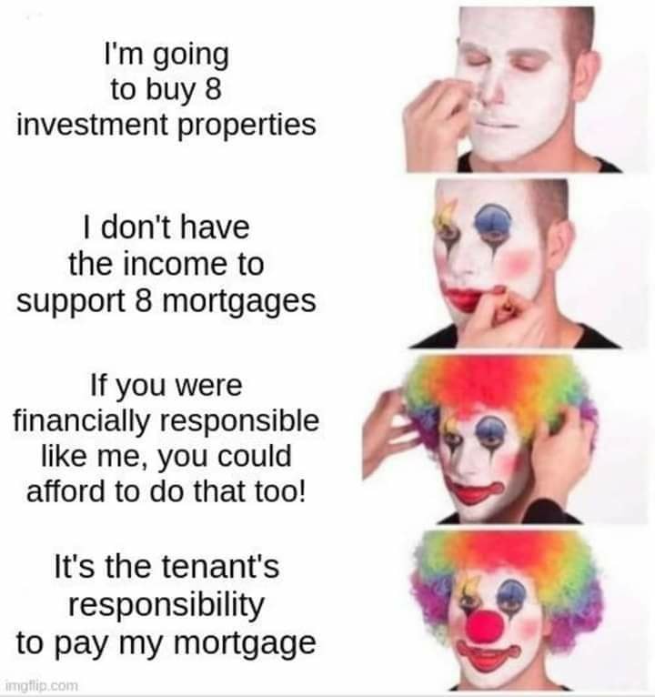 The meme is a series of images showing a person applying a face mask, with each image representing a different stage of their thought process. The text on the meme reads: "I'm going to buy 8 investment properties / I don't have the income to support 8 mortgages / If you were financially responsible like me, you could afford to do that too! / It's the tenant's responsibility to pay my mortgage." The meme pokes fun at the idea of a person buying multiple investment properties and then shifting the financial responsibility to the tenants.