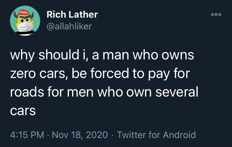 This meme is a humorous take on the idea that a man who owns no cars is being forced to pay for roads that are used by men who own multiple cars. The text reads: "why should i, a man who owns zero cars, be forced to pay for roads for men who own several cars." The meme is likely intended to be humorous and ironic, poking fun at the idea that someone who doesn't own a car is being forced to pay for roads that are used by others who do own multiple cars.