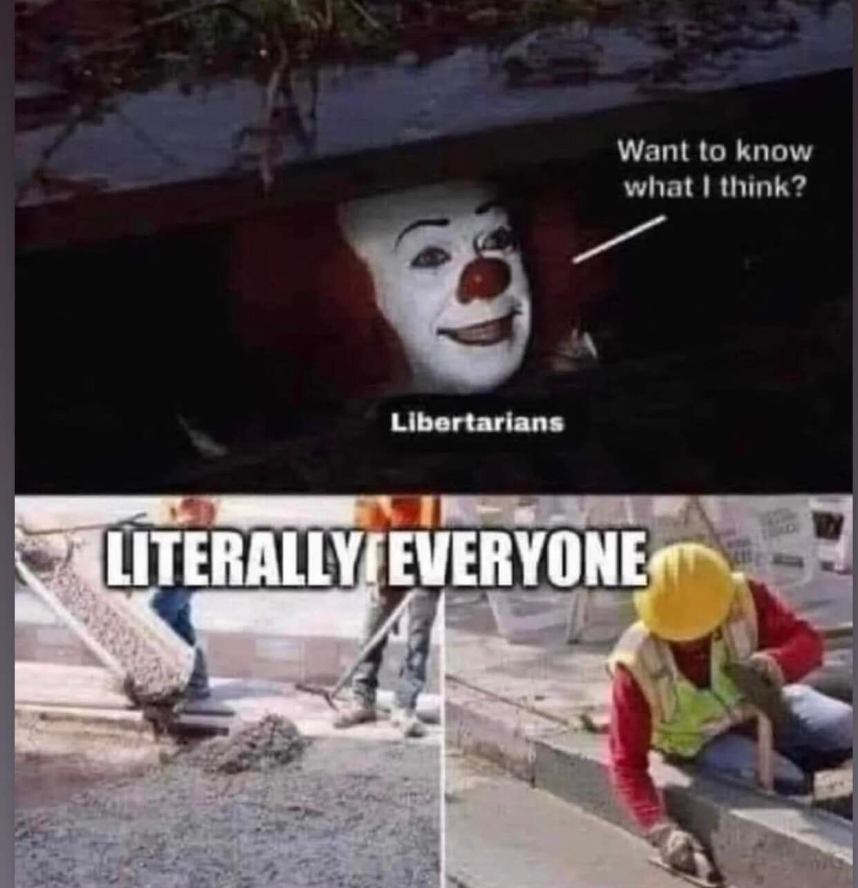 The meme is a humorous comparison between two images. The top image shows a clown from the movie "It" with a caption "Want to know what I think?" and the text "Libertarians" below it. The bottom image shows a worker in a hard hat and vest, with the caption "Literally everyone" above it. The meme implies that the idea of a clown asking what he thinks is similar to the idea of a worker in a hard hat and vest asking what he thinks, both being absurd and unlikely.
