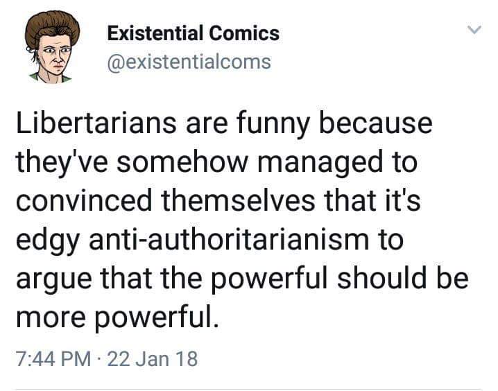 This meme is a humorous commentary on the stereotype that Libertarians are more extreme in their views than they actually are. The text "Libertarians are funny because they've somehow managed to convince themselves that it's edgy anti-authoritarianism to argue that the powerful should be more powerful" is a tongue-in-cheek commentary on the tendency of some people to present themselves as more rebellious or radical than they actually are. The meme pokes fun at the idea that some people can be so convinced of their own "edginess" that they become more powerful in their own minds.