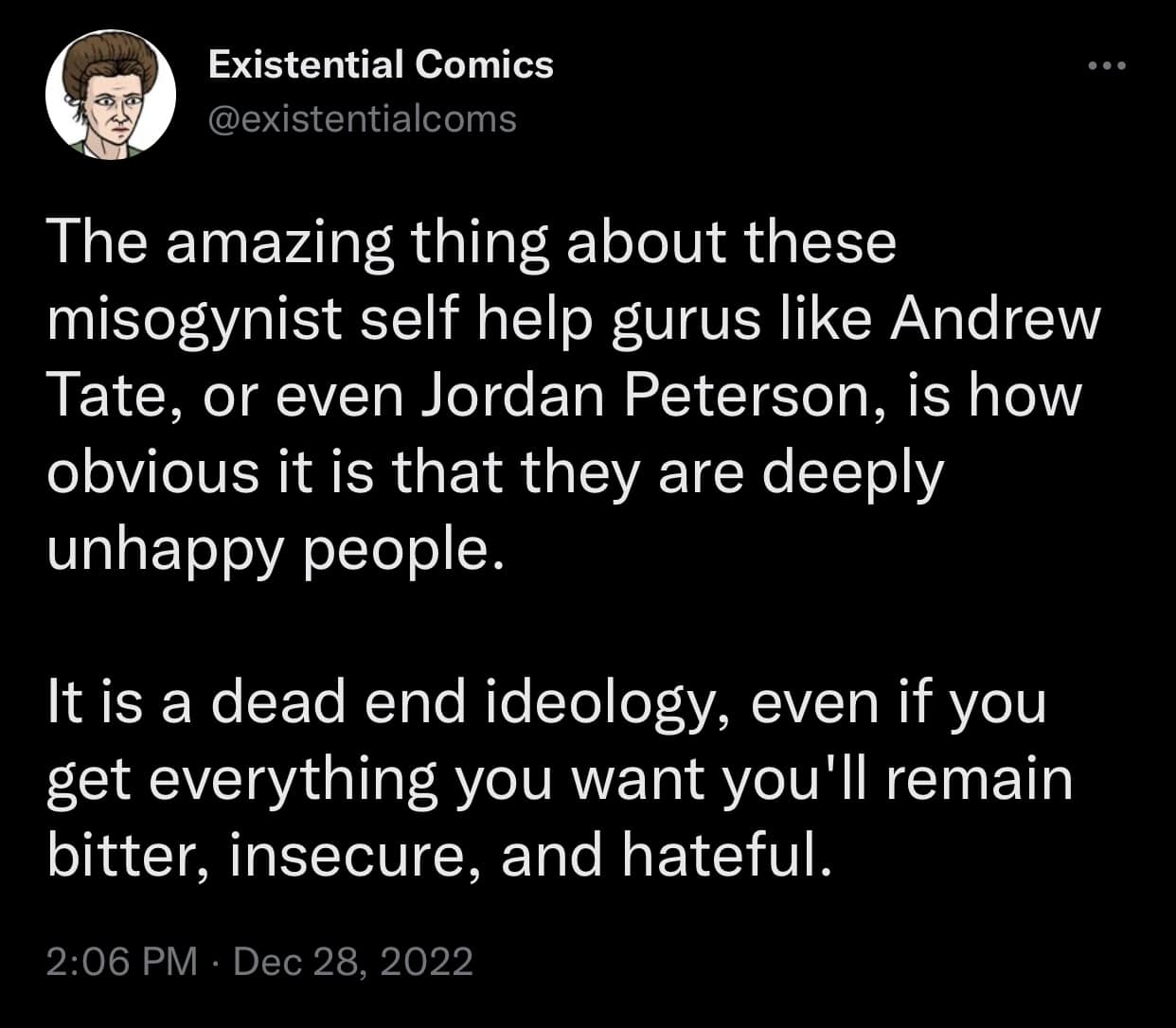 The meme is a tweet from "Existential Comics" that critiques the idea that gurus like Andrew Tate and Jordan Peterson are deeply unhappy people who use their success to mask their unhappiness. The tweet suggests that these individuals' success is not a sign of their happiness, but rather a coping mechanism for their deep-seated unhappiness. The tone of the tweet is critical and sarcastic, implying that these individuals are using their success to avoid dealing with their own emotional pain.