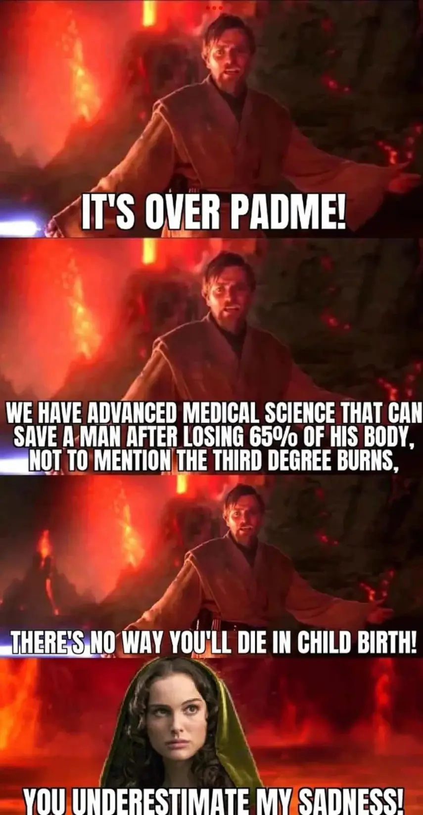 This meme is a humorous take on a famous scene from the movie Star Wars: The Phantom Menace, where a young Jedi, Anakin Skywalker, is told that he will die in childbirth. The meme replaces the dialogue with a humorous medical fact about a man's chances of dying in childbirth, making a joke about the famous line. The text reads: "It's over, Padme. I've found a cure for your problem as my old friend, you’re not going to die in childbirth. We have advanced medical science that can save a man after losing 65% of his body, not to mention the third degree burns, there’s no way you’ll die in childbirth. There’s no way you’ll die in childbirth. You’re going to die in childbirth."