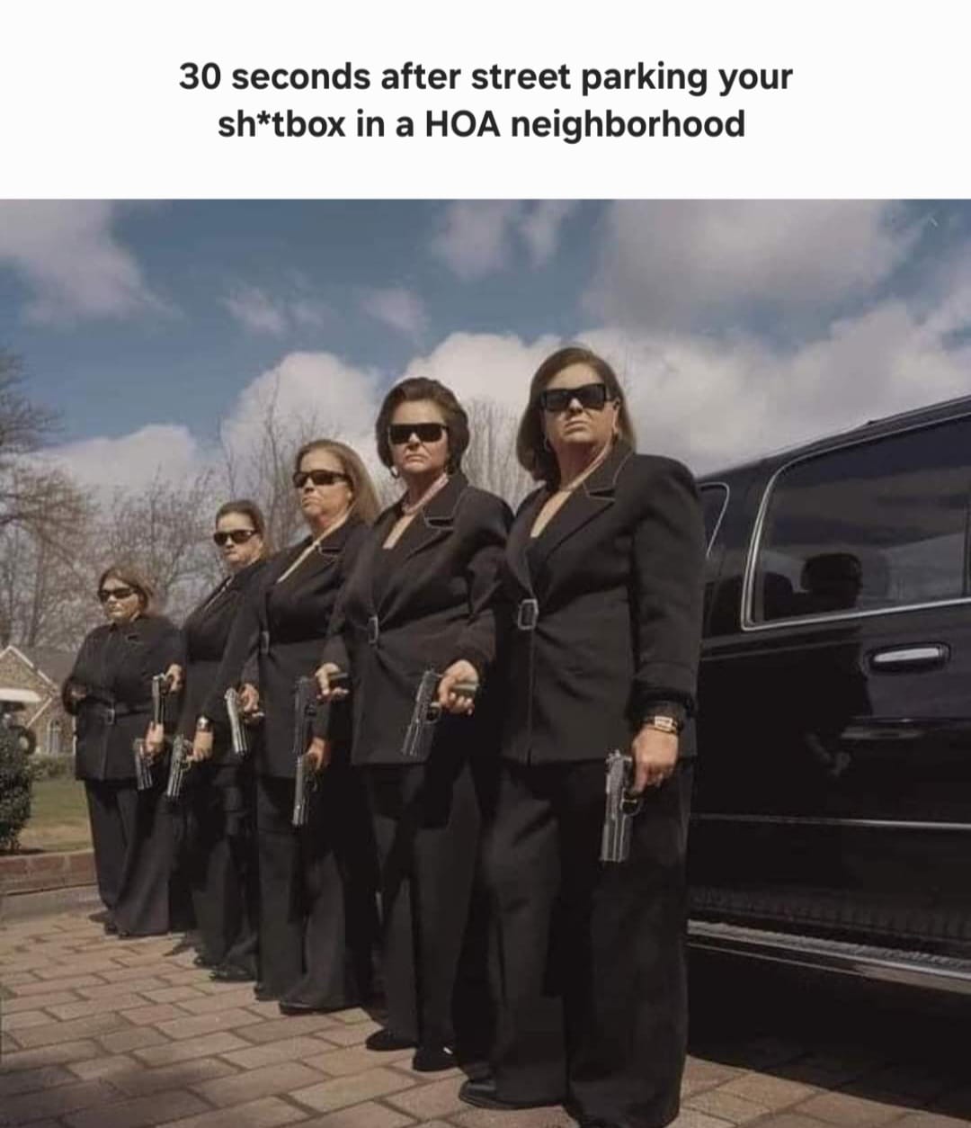 This meme is a humorous image that depicts a group of women, likely a team of female agents, standing in a line and holding guns. The text above the image reads, "30 seconds after street parking your sh*tbox in a HOA neighborhood." The image is meant to be humorous and satirical, implying that the women are ready to take action against someone who has parked their car in a way that is not allowed in the neighborhood. The tone is playful and tongue-in-cheek, exaggerating the idea that the women are so angry and ready to take action that they are willing to use guns.