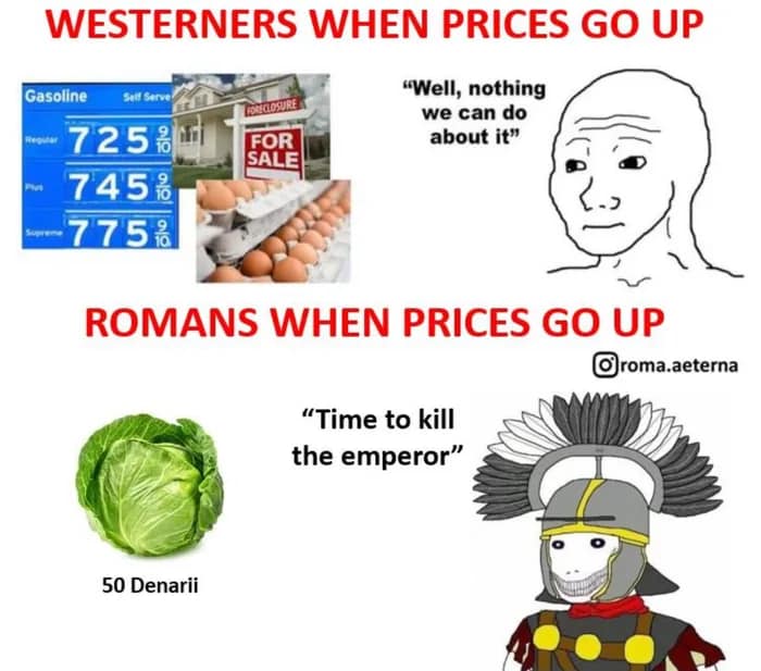 This meme is a humorous comparison between the prices of everyday items during the Roman Empire and the modern Western world. The image features two columns, one labeled "Westerners when prices go up" and the other "Romans when prices go up". The Westerners' column shows images of a gas pump, a house for sale, and a dozen eggs, with the text "We can't afford it!" The Romans' column shows a lettuce, a cabbage, and a soldier's helmet, with the text "Time to kill the emperor!" The meme is meant to poke fun at the idea that ancient Romans were more tolerant of price increases, and that they would have been more likely to take action against their leaders rather than just complaining about the cost of living.