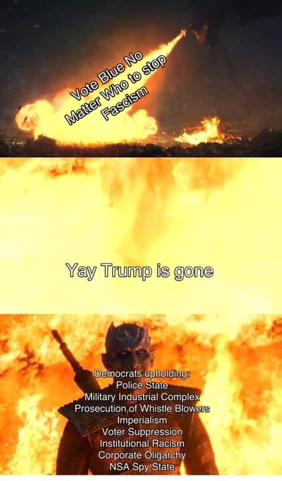 The meme is a satirical commentary on the political climate in the United States, particularly the rise of fascism and authoritarianism. The image features a dramatic explosion with the text "Vote Blue No Matter Who to stop Fascism" superimposed over it, emphasizing the importance of voting for the Democratic Party to prevent the spread of fascist ideology. The second part of the meme shows a character from the Game of Thrones series, with the text "Yay Trump is gone" and a list of Democratic policies that have been implemented or proposed, such as police state, military industrial complex, prosecution of whistle blowers, imperialism, voter suppression, institutional racism, corporate oligarchy, and NSA spy state. The overall message of the meme is that while the removal of Donald Trump from office is a positive development, it does not necessarily mean that the country is moving away from fascism or authoritarianism, and that continued vigilance and activism are necessary to protect democratic values.