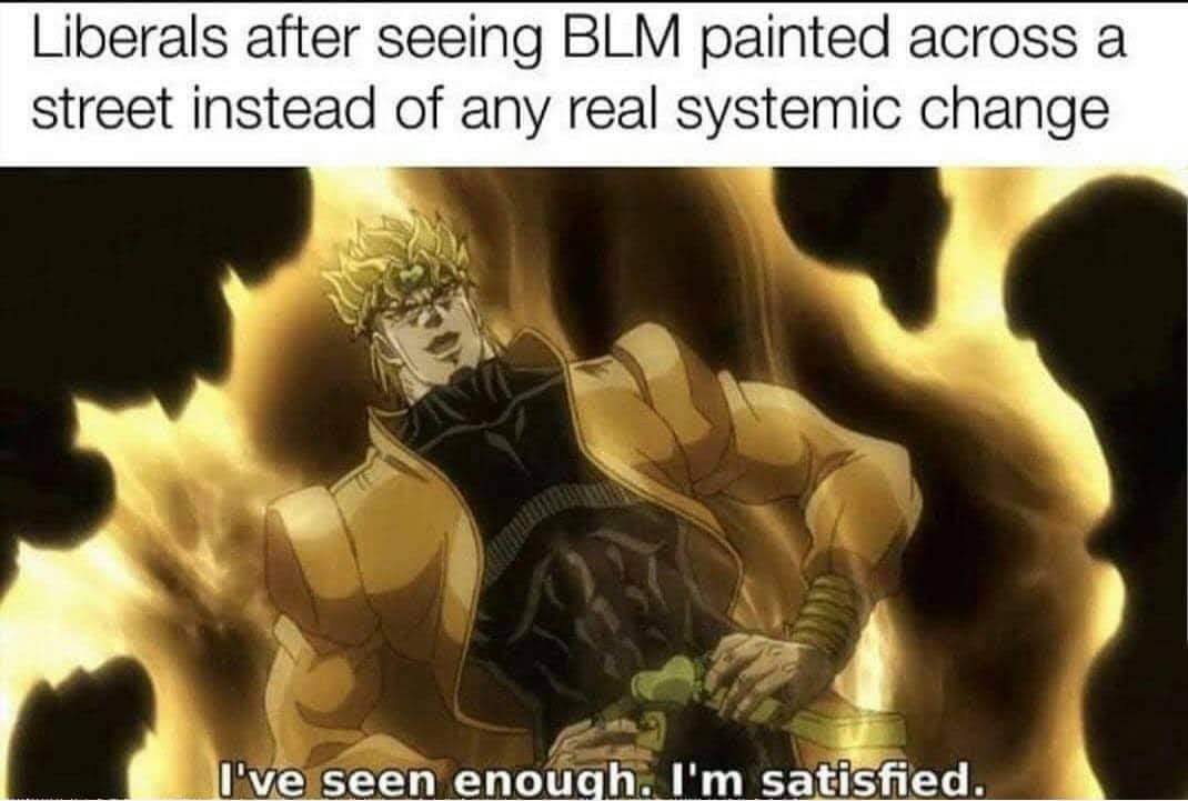 This meme is a humorous commentary on the Black Lives Matter (BLM) movement. It features a screenshot from the anime "JoJo's Bizarre Adventure" with the character DIO, who says "I've seen enough. I'm satisfied." The text above the image reads "Liberals after seeing BLM painted across a street instead of any real systemic change." The meme is poking fun at the idea that some liberals are only satisfied with superficial changes, such as painting a street with the BLM acronym, rather than actually addressing the deeper issues of systemic racism.