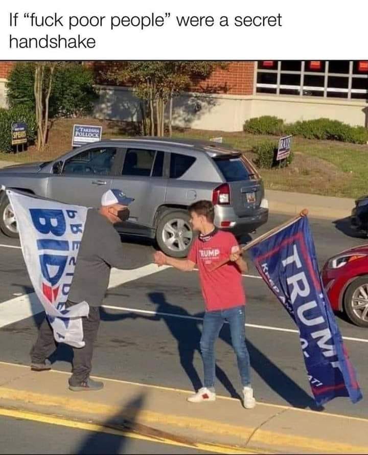 The meme shows two people, one holding a "Trump" sign and the other holding a "Biden" sign, shaking hands and smiling at each other. The text above the image reads, "If 'fuck poor people' were a secret handshake." This implies that the two individuals, despite their differing political affiliations, are able to put aside their differences and find common ground, much like a secret handshake that is only known to those who understand its meaning.