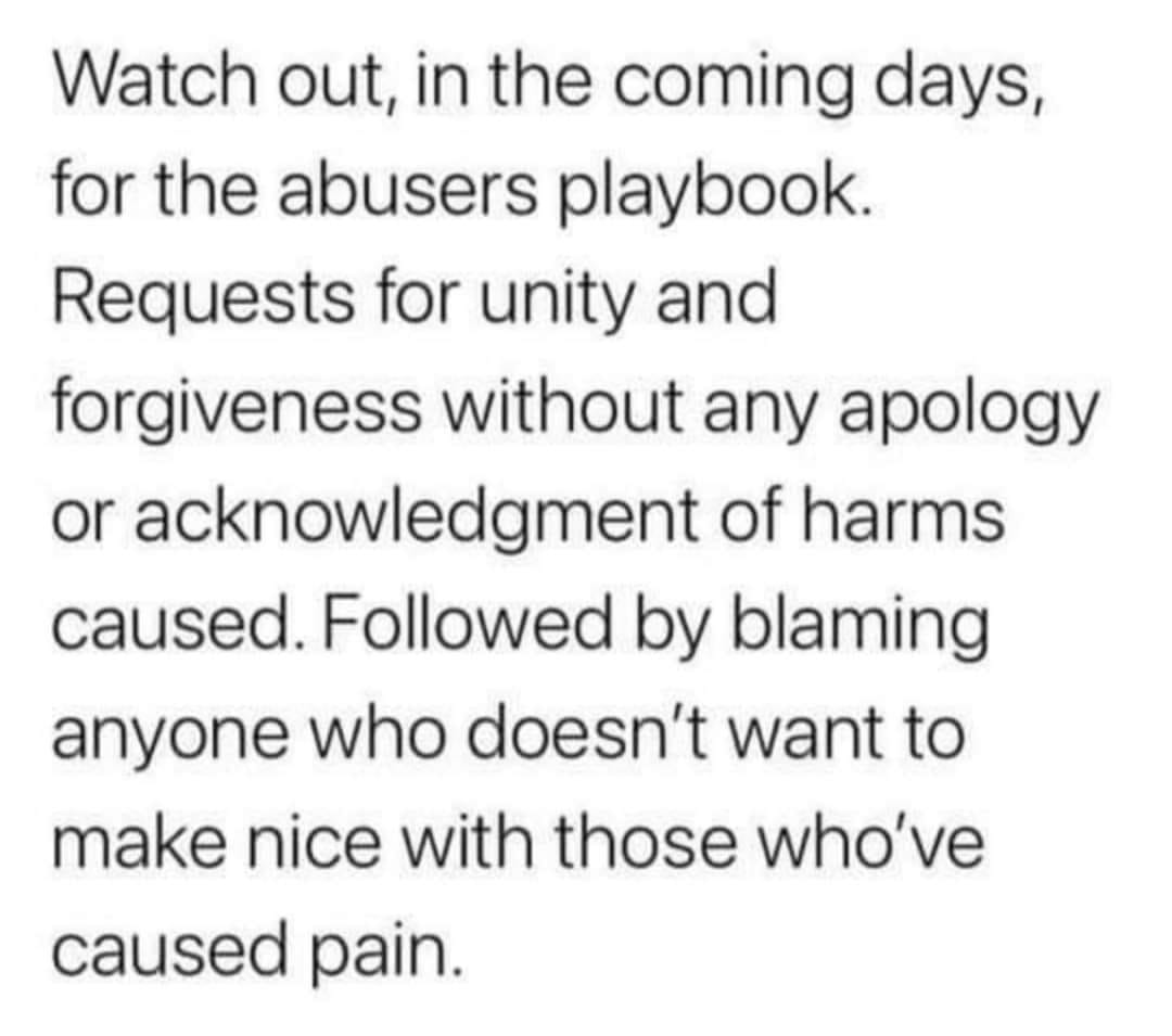 This meme is a humorous take on the concept of "abusers playbook," which is a metaphorical term for the tactics that abusers use to manipulate and control their victims. The text in the image reads: "Watch out, in the coming days, for the abusers playbook. Requests for unity and forgiveness without any apology or acknowledgment of harm caused. Followed by blaming anyone who doesn't want to make nice with those who've caused pain." The meme is poking fun at the idea that some people might try to use their victims' desire for unity and forgiveness as a way to avoid taking responsibility for their actions and instead shift the blame onto others.