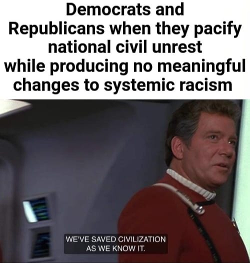This meme is a humorous commentary on the current state of politics in the United States. It features a photo of William Shatner from the Star Trek franchise, with the caption "Democrats and Republicans when they pacify national civil unrest while producing no meaningful changes to systemic racism" above it. The text below the image reads "We've saved civilization as we know it." The meme is likely referencing the Star Trek franchise's iconic phrase, but applying it to the current state of politics, implying that politicians are doing the bare minimum to address systemic racism.