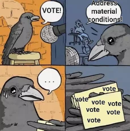The meme is a series of four panels depicting a crow (a type of bird) in different scenarios. In the first panel, the crow is shown standing on a stool, looking at a sign that says "VOTE!". In the second panel, the crow is shown holding a sign that says "Address material conditions!", which is a common phrase used to criticize the idea of voting as a means to change the status quo. In the third panel, the crow is shown looking at a piece of paper with the word "VOTE" written on it, with the phrase "VOTE" repeated multiple times. The final panel shows the crow looking dejected, with a speech bubble saying "..." (indicating that the crow has given up on the idea of voting).