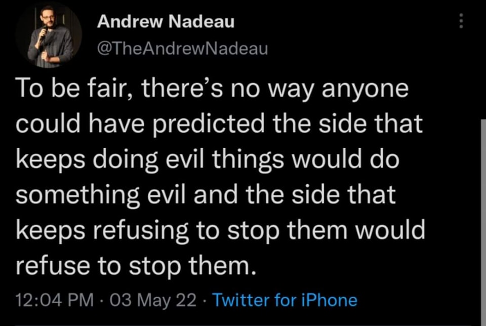 The meme is a tweet from comedian and writer Andrew Nadeau, who shares a humorous and philosophical observation on the concept of fairness and the nature of human behavior. The text reads: "To be fair, there's no way anyone could have predicted the side that keeps doing evil things would do something evil and the side that keeps refusing to stop them would refuse to stop them."