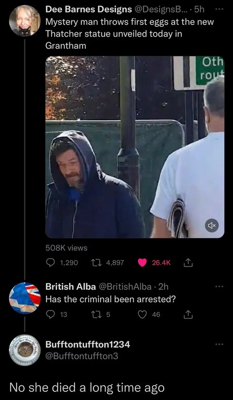 This meme is a screenshot of a tweet that shows a photo of a man who looks like he's just been told something shocking. The text above the photo reads "Mystery man throws first eggs at new Thatcher statue in Grantham" and the comment below it says "No she died a long time ago". The implication is that the man is reacting to news of a new statue of Margaret Thatcher, but the comment suggests that Thatcher has been dead for a long time, so the reaction is unnecessary.