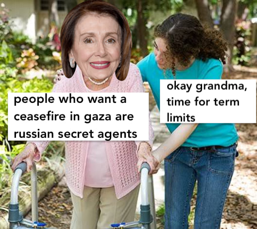 This meme features an image of Nancy Pelosi, the former Speaker of the House of the United States, with a walker and a caption that reads "people who want a ceasefire in Gaza are Russian secret agents." The meme is implying that those who want a ceasefire in Gaza are somehow connected to or influenced by Russia, which is a common conspiracy theory.