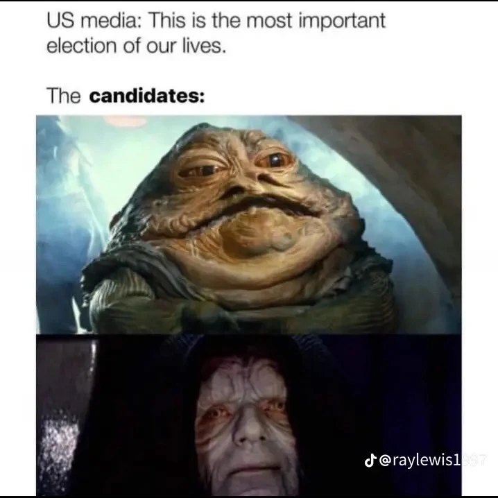 The meme is a humorous commentary on the 2024 US presidential election. The text at the top reads, "US media: This is the most important election of our lives." Below this, there are two images of characters from the Star Wars franchise: Jabba the Hutt and Emperor Palpatine. The character Jabba the Hutt is depicted as a large, slug-like alien with a menacing expression, while Emperor Palpatine is shown as a dark, sinister figure with a malevolent grin. The text above the images reads, "The candidates:" and is meant to be read as "The candidates: Jabba the Hutt and Emperor Palpatine." The meme is implying that the candidates in the 2024 US presidential election are as unappealing and unsavory as these two characters from the Star Wars franchise. The humor in the meme lies in the unexpected comparison between the candidates and these two infamous characters, which are known for their villainous nature.