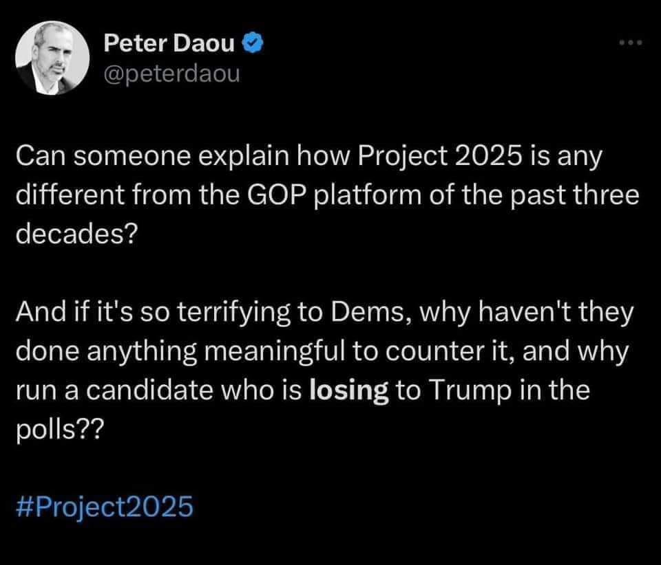 This meme is a tweet from Peter Daou, a political commentator. He's asking if someone can explain how Project 2025, a conservative think tank, is different from the GOP platform of the past three decades. He's jokingly suggesting that it's so similar that it's terrifying to Democrats, who haven't done anything meaningful to counter it. He's also making a joke about a candidate who is losing to Trump in the polls. The text is in white on a black background, with the hashtag #Project2025 in blue. The image is a screenshot of the tweet.