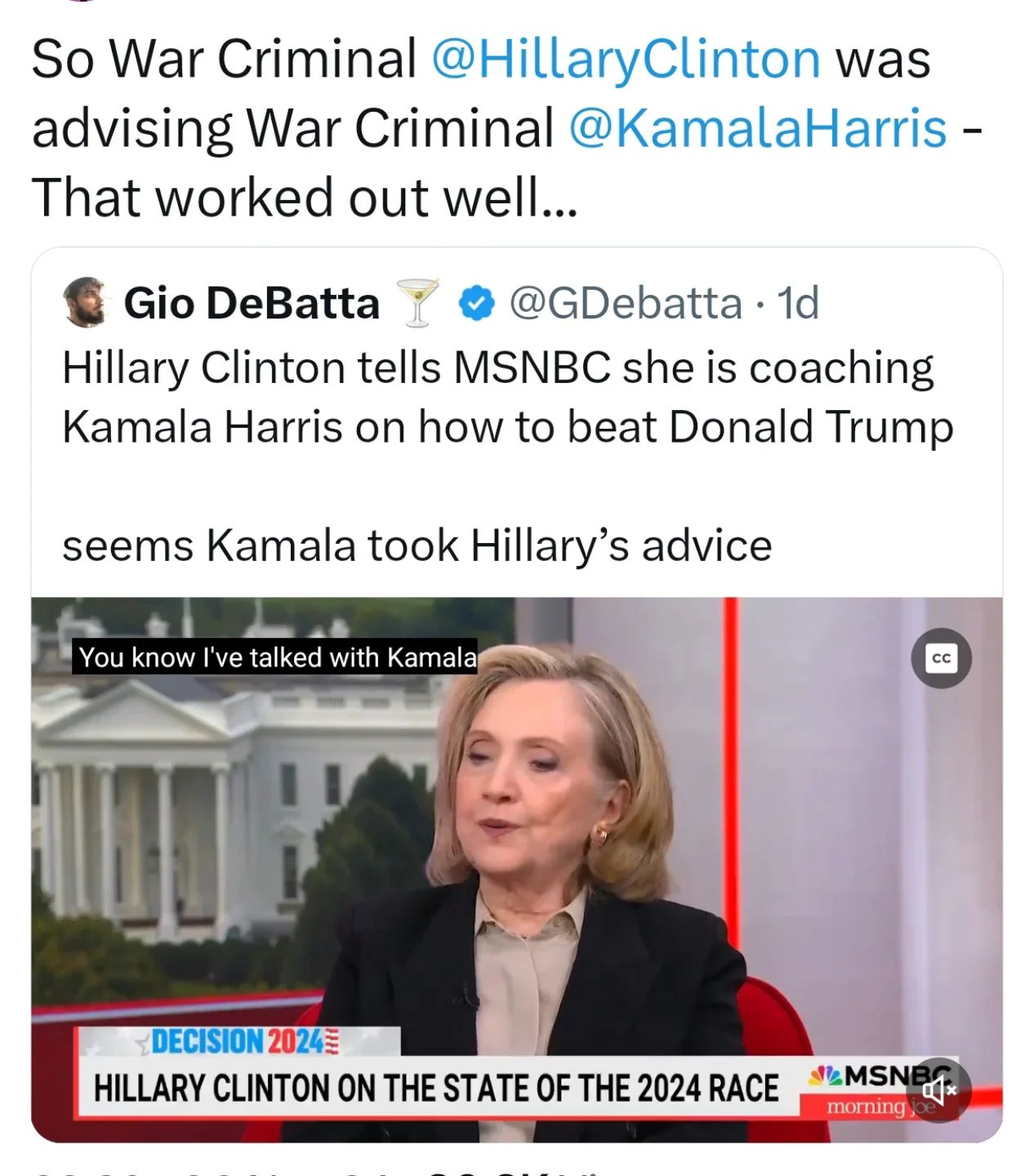 This image is a screenshot of a tweet by Gio DeBatta. The tweet contains a video of Hillary Clinton talking to Kamala Harris. The video has a white text box that says, "You know I've talked with Kamala." Below the video, there is a white text box that says, "DECISION 2024 HILLARY CLINTON ON THE STATE OF THE 2024 RACE." The text box is red, white, and blue with an American flag in the background. There is a small video player at the bottom of the image. The video is on MSNBC.   The text in the tweet above the video says, "So War Criminal @HillaryClinton was advising War Criminal @KamalaHarris - that worked out well." The tweet has a blue checkmark next to the author's name.   The background of the image is white.