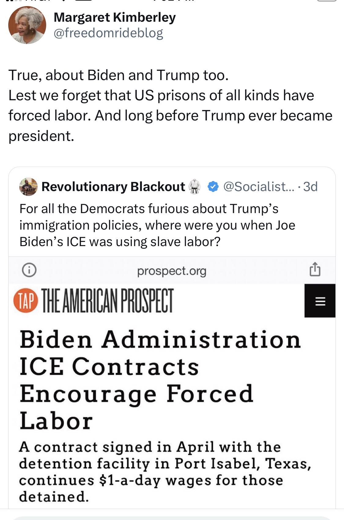 This image is a screenshot of a Twitter post. The top line of text reads, "True, about Biden and Trump too. Lest we forget that US prisons of all kinds have forced labor. And long before Trump ever became president."  Below this is a tweet from @Socialist...3d, which says, "For all the Democrats' furious about Trump's immigration policies, where were you when Joe Biden's ICE was using slave labor?" The tweet includes a link to a prospect.org article.  The article's title is, "Biden Administration ICE Contracts Encourage Forced Labor." The article is about a contract signed in April with a detention facility in Port Isabel, Texas, that continues to pay $1-a-day wages for those detained. The article is from The American Prospect. The image is meant to show that both Trump and Biden have used forced labor in their immigration policies. The image is meant to be satirical and is meant to be shared on social media.