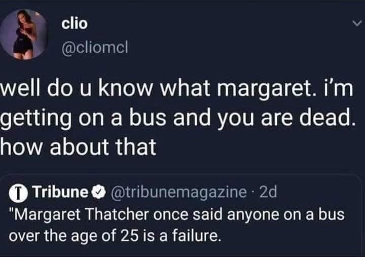 The meme is a Twitter exchange between two users. The first user, "clio", is responding to someone's comment about Margaret Thatcher, a former British Prime Minister, and says "I'm getting on a bus and you are dead." The second user, "Clio", responds with a quote from a 2013 interview with Margaret Thatcher's former  …   The second user says: "Margaret Thatcher once said anyone over the age of 25 is a failure." This is a quote from a 2013 interview with  …   The second user continues: "I am getting on a bus and you are dead."