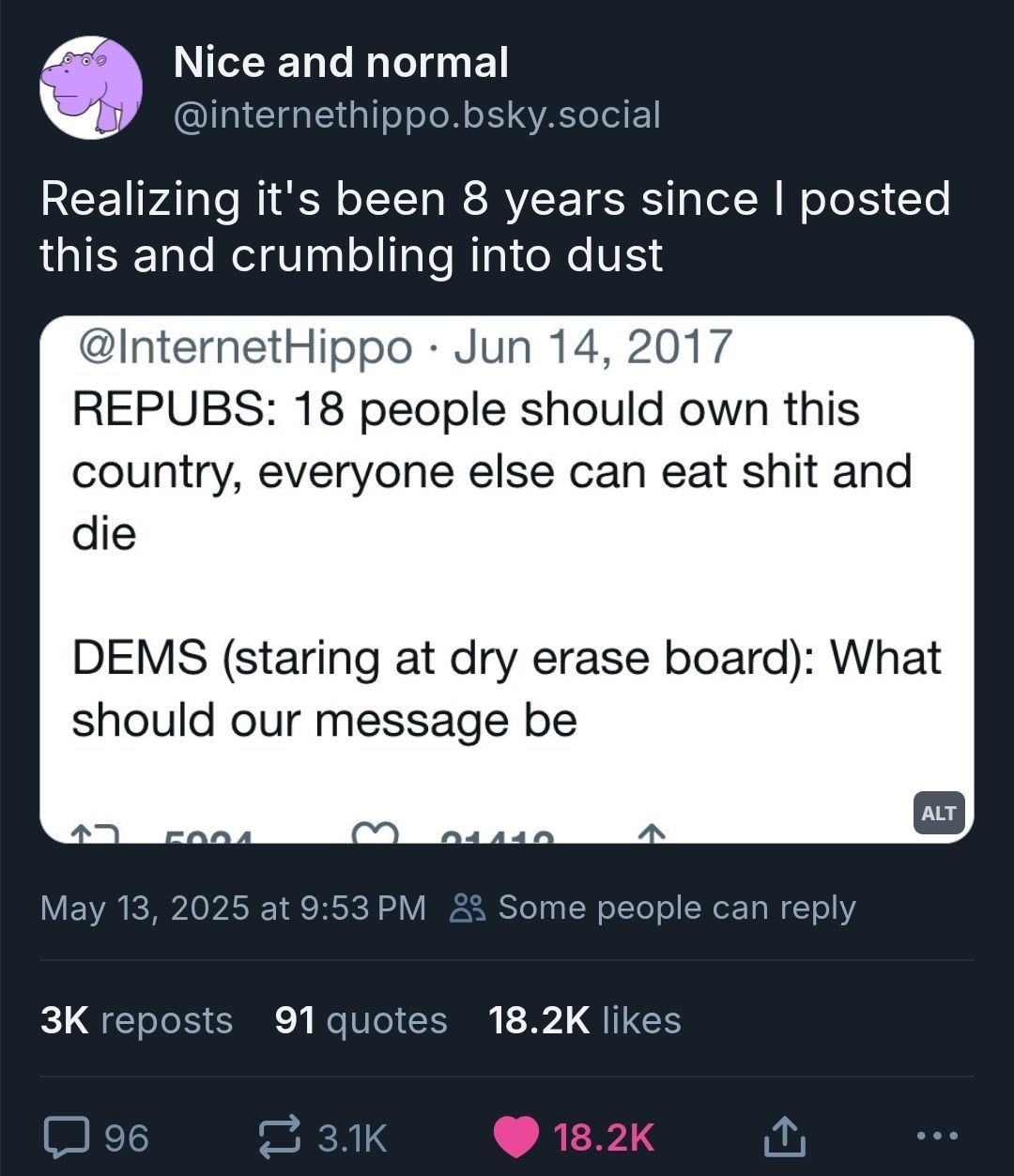 This meme is a screenshot of a tweet from 2017 that is now 8 years old. The tweet is from the account @InternetHippo and reads: "REPUBS: 18 people should own this country, everyone else can eat sh*t and die. DEMS (staring at dry erase board): What should our message be?" The tweet is a satirical commentary on the differences in political views and the way they are represented in the media.