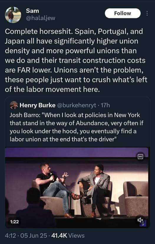The meme is a screenshot of a tweet from Sam, which reads: "Complete horseshit. Spain, Portugal, and Japan all have significantly higher union density and more powerful unions than we do and their transit construction costs are FAR lower. Unions aren't the problem, these people just want to crush what's left of the labor movement here."  The image also includes a quote from a tweet by Henry Burke, which reads: "Josh Barro: 'When I look at policies in New York that stand in the way of Abundance, very often if you look under the hood, you eventually find a labor union at the end that's the driver.'"