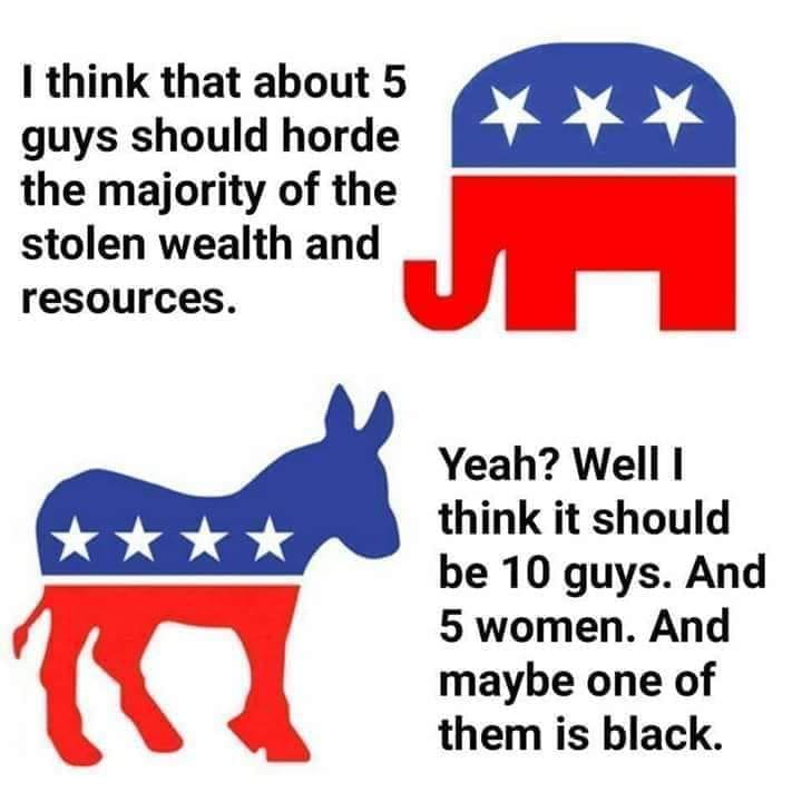 The meme is a play on the traditional American political symbols, the elephant and the donkey, but with a twist. The text above the elephant says, "I think that about 5 guys should horde the majority of the stolen wealth and resources." The text above the donkey says, "Yeah? Well I think it should be 10 guys, 5 women, and maybe one of them is black." The meme is poking fun at the idea that the traditional symbols are being used in a way that is opposite of what they represent. The text is meant to be humorous and satirical, and is not meant to be taken seriously.