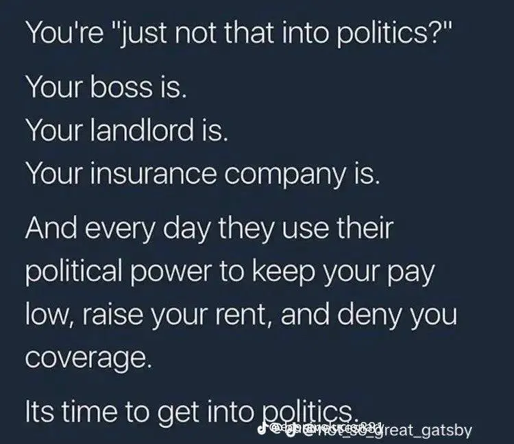 This meme is a satirical commentary on the perceived power imbalance in modern society. The text, written in a conversational tone, lists various entities that are often referred to as "not politics" but are actually deeply involved in the political process. The text states: "You're 'just not that into politics?' Your boss is. Your landlord is. Your insurance company is. And every day they use their political power to keep your pay low, raise your rent, and deny you coverage." The text ends with the phrase "It's time to get into politics."