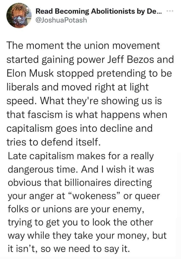 This meme is a tweet that critiques the idea of the "union" movement gaining power and its leaders, like Jeff Bezos and Elon Musk, being replaced by "liberals" who are actually "liberally" (i.e., not actually liberal) and "right" (i.e., not right) in the "right" (i.e., not right) way. The text reads: "The moment the union movement started gaining power, Jeff Bezos and Elon Musk stopped pretending to be liberals and moved right at light speed. What they're showing us is that fascism is what happens when capitalism goes into decline and tries to defend itself. Late capitalism makes for a really dangerous time. And I wish it was obvious that billionaires are directing your anger at "wokeness" or queer folks or unions are your enemy, trying to get you to look the other way while they take your money, but it isn't, so we need to say it."