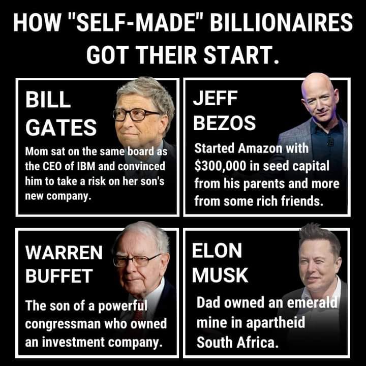 This meme is a humorous commentary on the idea that many self-made billionaires are actually not self-made, but rather have a strong foundation of wealth and resources that they were born into. The meme lists four famous billionaires and their "self-made" stories, but actually reveals that they were born into wealth and had a strong financial advantage from the start. The text reads: "Bill Gates: Mom sat on the same board as the CEO of IBM and convinced him to take a risk on her son's new company. Jeff Bezos: Started Amazon with $300,000 in seed capital from his parents. Warren Buffet: Son of a powerful congressman who owned an investment company. Elon Musk: Dad owned an emerald mine in South Africa."