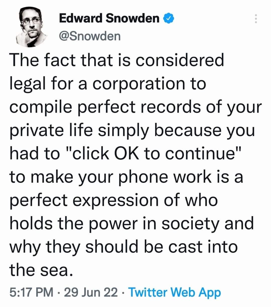 The meme is a screenshot of a tweet from Edward Snowden, a former NSA whistleblower. The tweet is a commentary on the concept of "perfect records" of one's private life, implying that the idea of a corporation being able to compile perfect records of a person's life is a "perfect expression" of the power of corporations to control and monitor individuals. The tweet reads: "The fact that is considered legal for a corporation to compile perfect records of your private life simply because you had to 'click OK to continue' to make your phone work is a perfect expression of who holds the power in society and why they should be cast into the sea."