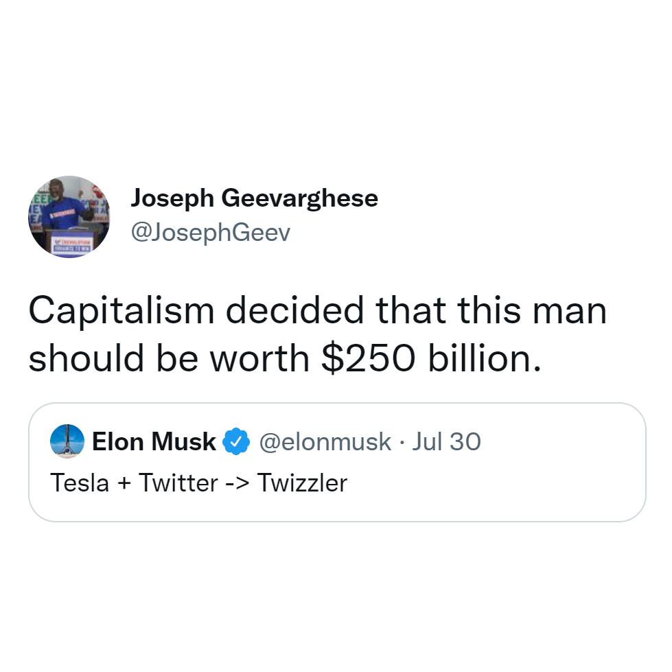 This meme is a tweet that pokes fun at the idea of capitalism. The tweet is from Elon Musk, the CEO of Tesla and SpaceX, and it's a response to a tweet that was made in his name. The tweet says "Capitalism decided that this man should be worth $250 billion" and is a humorous take on the idea that someone's wealth is determined by the value of their company, rather than their actual worth as a person.