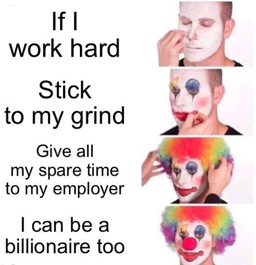 This meme is a humorous take on the idea of overworking oneself to the point of burnout. The text on the left reads, "If I work hard, stick to my grind, give all my time to my employer, I can be a billionaire." The image on the right shows a clown with a white face, red nose, and colorful hair, but with a dark eye and a sinister grin. The text on the right says, "But I can be a billionaire too."