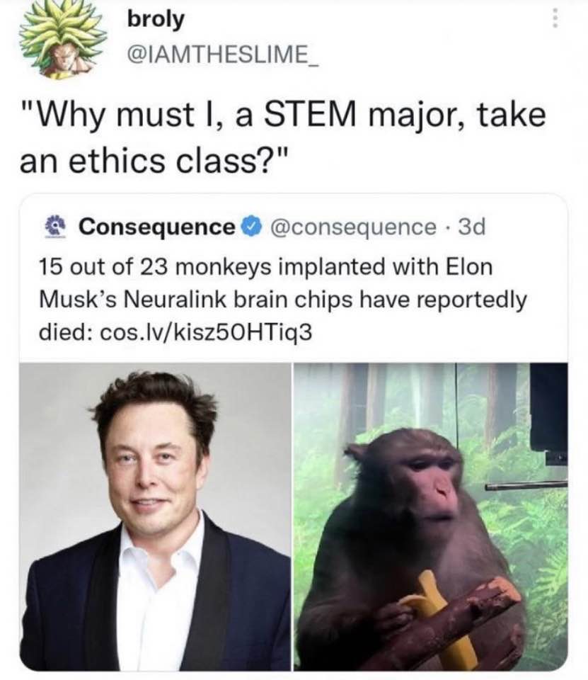 The meme is a humorous response to a question about why someone should take an ethics class. The text at the top reads, "Why must I, a STEM major, take an ethics class?" and the response is a quote from a tweet that says, "Why must I, a STEM major, take an ethics class? Because I want to be like this monkey." The image shows a photo of a monkey that has been implanted with 23 monkeys' brains, and a photo of Elon Musk. The tweet is likely referring to a news article about a monkey that was implanted with 23 monkeys' brains, and a photo of Elon Musk, who is known for his involvement in the development of the Neuralink brain-reading technology.