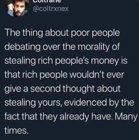 This meme is a tweet that pokes fun at the idea of "poor people" debating over the morality of stealing from rich people. The text reads: "The thing about poor people debating over the morality of stealing rich people's money is that rich people wouldn't ever give a second thought about stealing yours, evidenced by the fact that they already have." The tweet is humorous and satirical, suggesting that the wealthy are often hypocritical and that they would not think twice about stealing from others, as they already have.