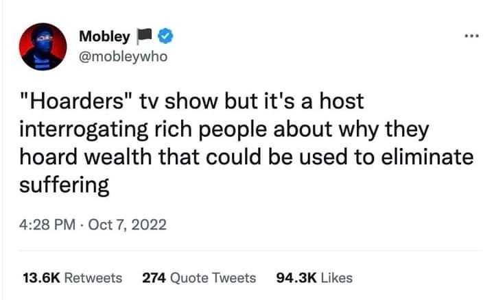 This meme is a tweet from the account @mobley, who is known for his commentary on internet culture and society. The tweet is a commentary on the reality TV show "Hoarders" and its use of the term "hoarders" to describe people who are struggling with financial and mental health issues. The tweet says, "Hoarders" tv show but it's a host interrogating rich people about why they hoard wealth that could be used to suffering.