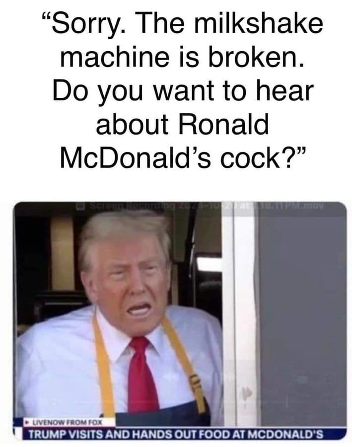 This meme is a humorous image of Donald Trump, the 45th President of the United States, wearing a McDonald's uniform and making a shocking comment. The text above the image reads, "Sorry, the milkshake machine is broken. Do you want to hear about Ronald McDonald's cock?" The joke is a play on words, using the name "Ronald McDonald" (the mascot of the fast food chain) to make a crude and unexpected comment.