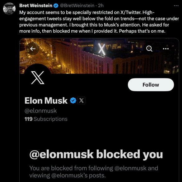 This meme is a screenshot of a Twitter conversation between Bret Weinstein and Elon Musk. Bret Weinstein's tweet says "My account seems to be specially restricted on X/Twitter. High-engagement tweets stay well below the fold on trends - not the case under previous management. I brought this to Musk's attention. He asked for more info, then blocked me when I provided it. Perhaps that's on me." The image also shows that Musk has blocked Weinstein, as indicated by the "You are blocked" message.