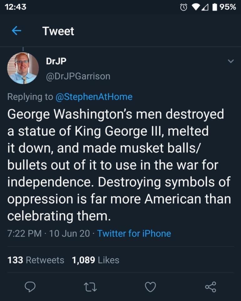 This meme is a screenshot of a tweet from Dr. JP Garrison, a doctor and Twitter user, responding to a tweet about the destruction of the George Washington statue in Washington D.C. The tweet says: "George Washington's men destroyed a statue of King George III, melted it down, and made musket balls/bullets out of it to use in the war for independence. Destroying symbols of oppression is far more American than celebrating them."