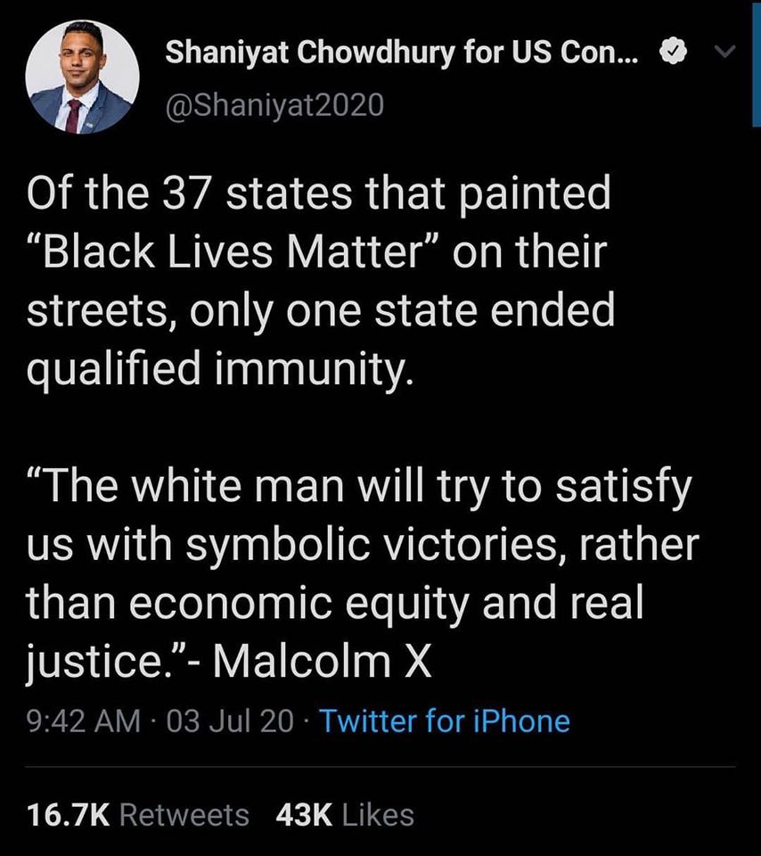 This meme is a tweet from a US politician, Shaniyat Chowdhury, that makes a joke about the 37 states that have "Black Lives Matter" painted on their streets. The tweet says: "Of the 37 states that have 'Black Lives Matter' painted on their streets, only one state ended qualified immunity." The quote is from Malcolm X, and it says: "The white man will try to satisfy us with symbolic victories, rather than economic equity and real justice."