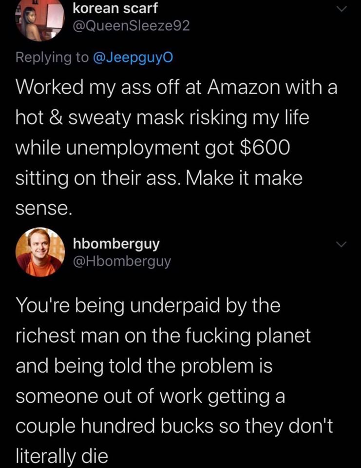 This meme is a humorous exchange between two Twitter users. The first user, "korean scarf", shares a story about working at Amazon and being underpaid, while the second user, "hboomberg", responds with a sarcastic and exaggerated response, implying that the first user is being underpaid by a wealthy person. The text reads: "Worked my ass off at Amazon with a hot and sweaty mask risking my life while unemployment got $600 sitting on their ass. Make it make sense." and "You're being underpaid by the richest man on the planet and being told the problem is someone out of work getting a couple hundred bucks so they don't literally die."