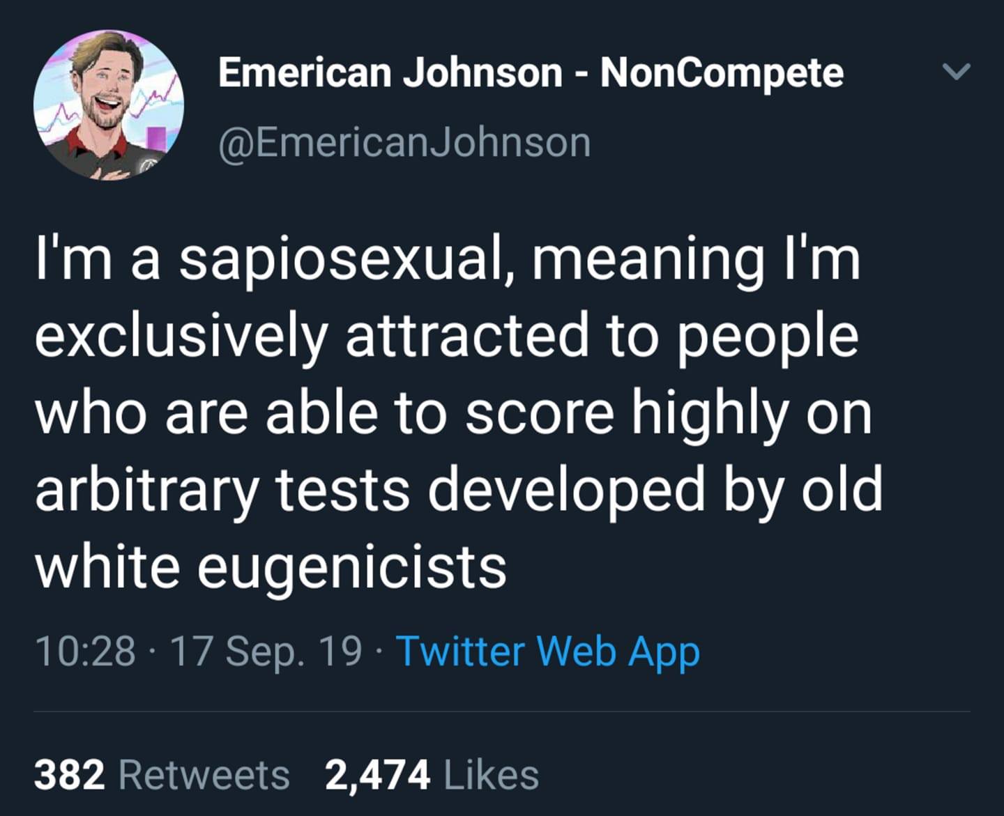 This meme is a humorous take on the concept of being a "sophisticated" or "cultured" person. The text in the image reads: "I'm a sapiosexual, meaning I'm exclusively attracted to people who are able to score highly on arbitrary tests developed by old white eugenicists." The meme is poking fun at the idea of being a "sophisticated" person, implying that one's attractiveness is based on their ability to pass arbitrary tests created by people with a history of eugenics.