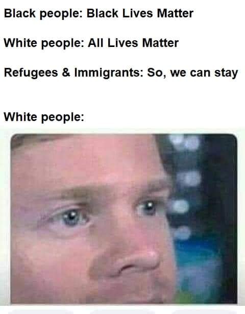 This meme is a satirical commentary on the perceived hypocrisy of some individuals who advocate for social justice and equality, but also have a strong sense of self-preservation and protection of their own interests. The image shows a picture of a person looking shocked and concerned, with the text "Black people: Black Lives Matter / White people: All Lives Matter / Refugees & Immigrants: So, we can stay" above it. The meme is poking fun at the idea that some people are more concerned with their own safety and well-being, while others are more concerned with the safety and well-being of others.