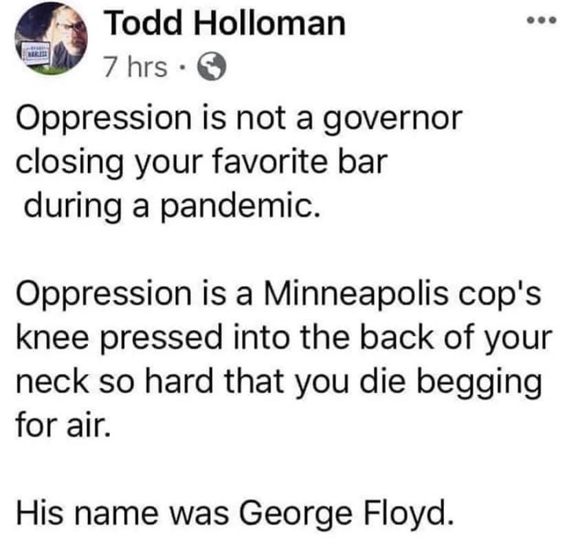 This meme is a satirical commentary on the current state of politics in the United States. It starts by saying "Oppression is not a government shutting down your favorite bar during a pandemic" and then quickly escalates into a darkly humorous comparison of oppression to the tragic death of George Floyd, a black man who was killed by a police officer in 2020. The text ends with a punchline that says "His name was George Floyd."