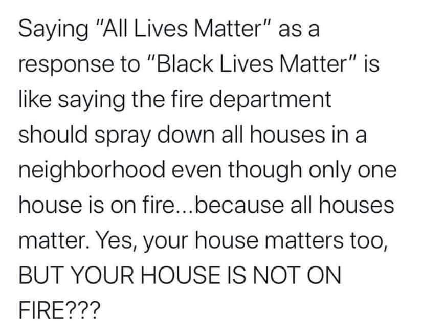This meme is a satirical commentary on the Black Lives Matter movement and its response to the phrase "All Lives Matter." It compares the phrase "All Lives Matter" to the response "Black Lives Matter" and uses a humorous analogy to illustrate the absurdity of the comparison. The text in the image reads: "Saying 'All Lives Matter' is like saying the fire department should spray down all houses in a neighborhood even though only one house is on fire...because all houses matter. Yes, your house matters too, BUT YOUR HOUSE IS NOT ON FIRE!!"