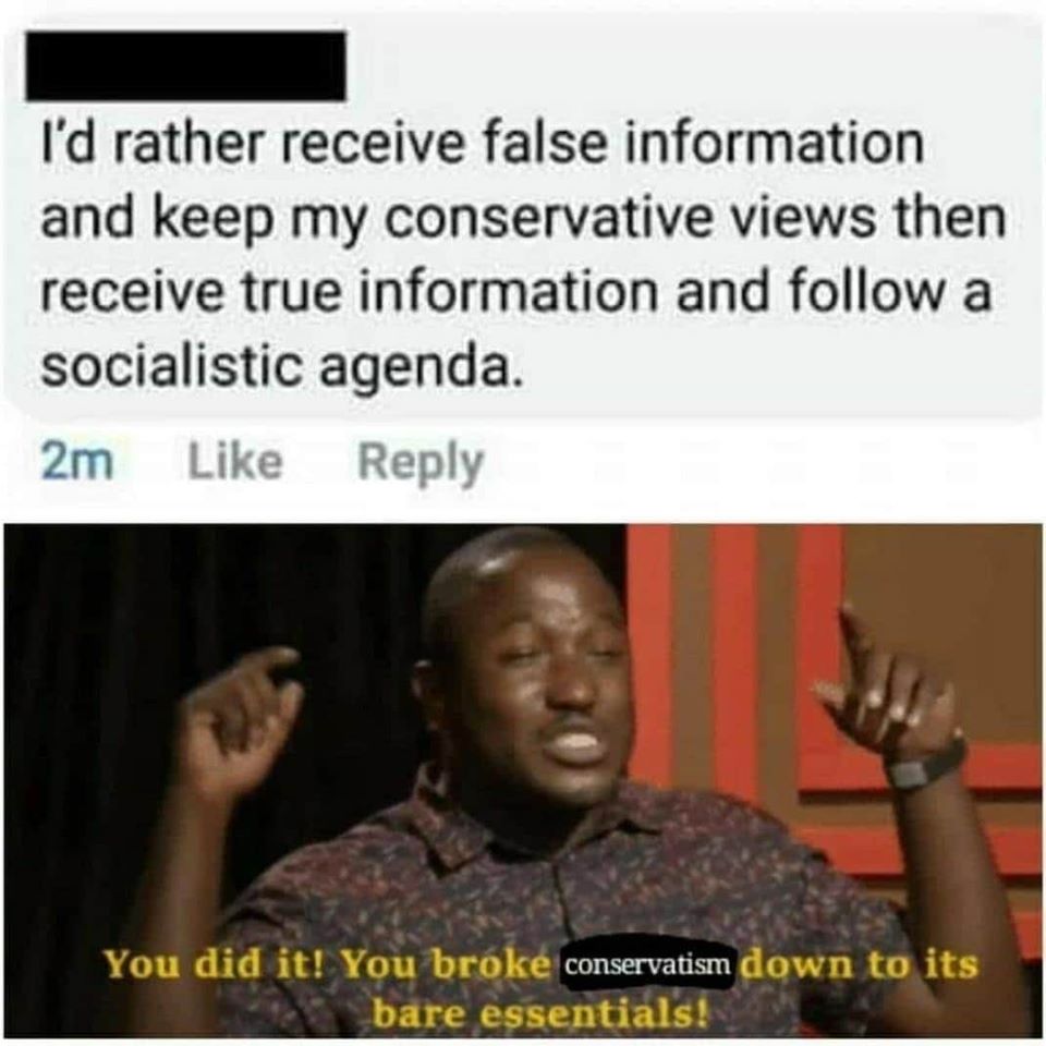 This meme is a humorous commentary on the tendency of some people to only consume information that confirms their existing views. The image shows a person saying "I'd rather receive false information and keep my conservative views" and then a response saying "You broke conservatism down to its bare essentials!" The text at the bottom of the image is a quote from a TV show, but the actual quote is "You broke [something] down to its bare essentials!" and the word in brackets is "conservatism".
