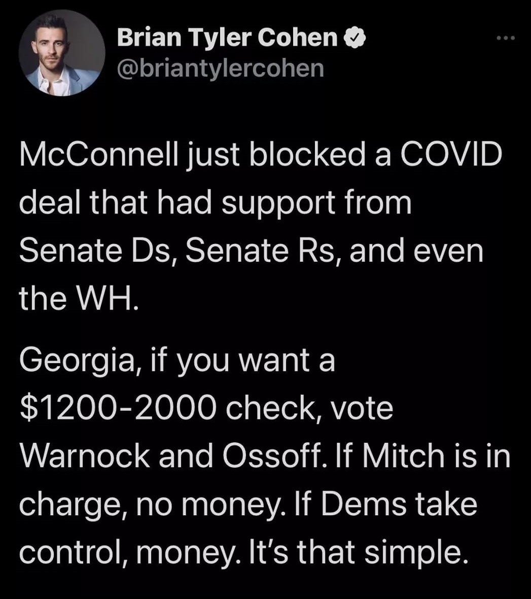This meme is a tweet from a Twitter user named Brian Tyler Cohen, who is a comedian and writer. The tweet is a satirical commentary on the 2020-2021 United States government shutdowns and the COVID-19 pandemic. The text reads: "McConnell just blocked a COVID deal that had support from Senate Ds, Senate Rs, and even the WH. Georgia, if you want a $1200-2000 check, vote Warnock and Ossoff. If Mitch is in charge, no money. If Dems take control, money. It's that simple."